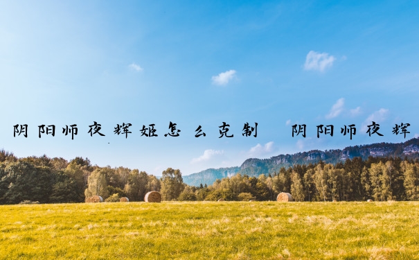 阴阳师夜辉姬怎么克制　阴阳师夜辉姬怎么克制的