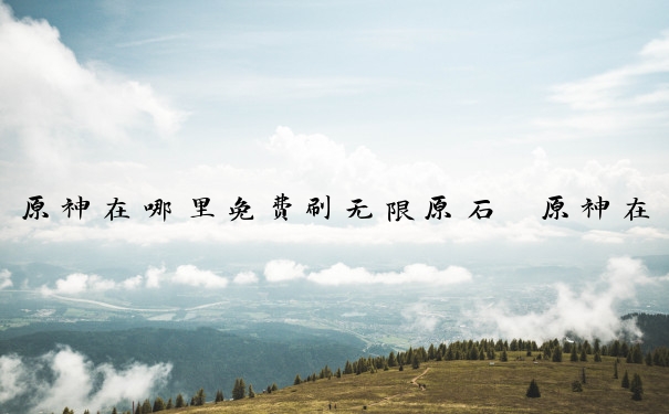 原神在哪里免费刷无限原石　原神在哪里免费刷无限原石最快