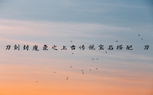 刀剑封魔录之上古传说宝石搭配　刀剑封魔录之上古传说宝石搭配攻略