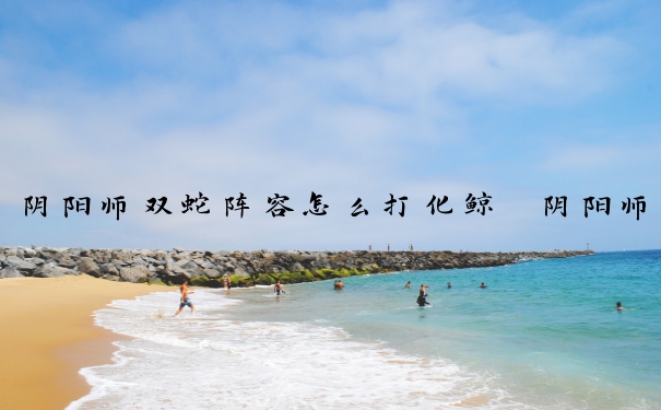 阴阳师双蛇阵容怎么打化鲸　阴阳师双化鲸蛇岳
