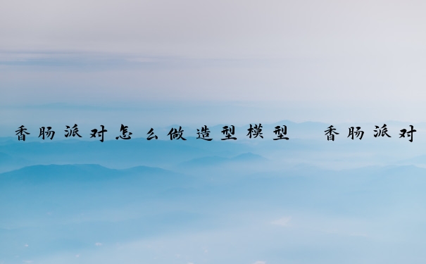 香肠派对怎么做造型模型　香肠派对怎么做造型模型视频