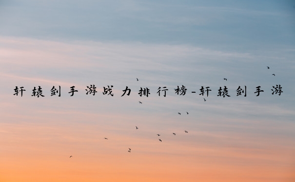 轩辕剑手游战力排行榜-轩辕剑手游战力排行解析