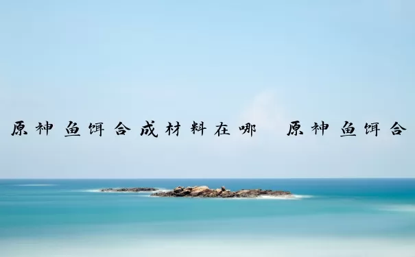 原神鱼饵合成材料在哪　原神鱼饵合成材料在哪买