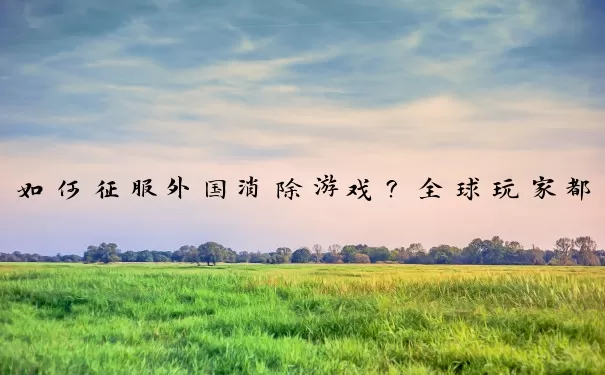 如何征服外国消除游戏？全球玩家都在刷的爆款榜单