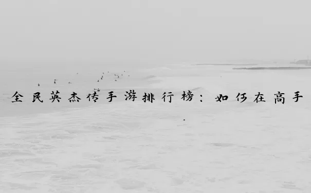 全民英杰传手游排行榜：如何在高手如云的竞技场脱颖而出？