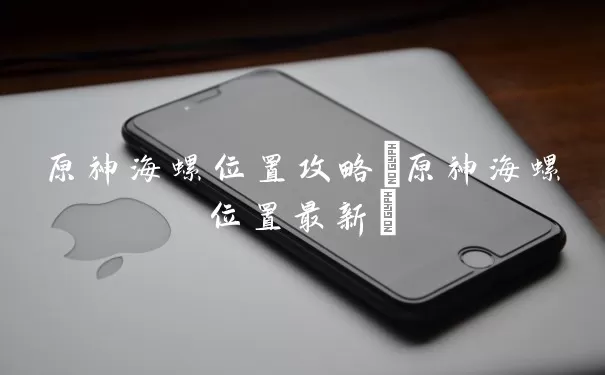 原神海螺位置攻略(原神海螺位置最佳)