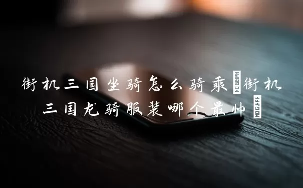街机三国坐骑怎么骑乘(街机三国龙骑服装哪个最帅)
