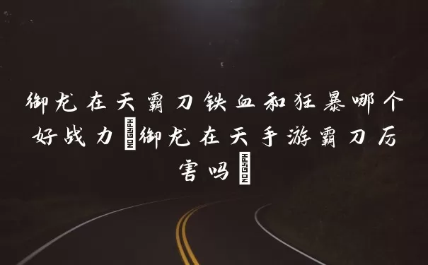御龙在天霸刀铁血和狂暴哪个好战力(御龙在天手游霸刀强在哪里)
